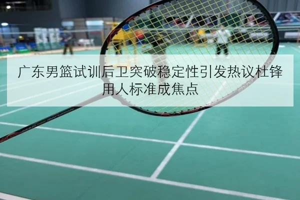广东男篮试训后卫突破稳定性引发热议杜锋用人标准成焦点